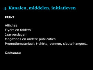 4. Kanalen, middelen, initiatieven PRINT Affiches Flyers en folders Jaarverslagen Magazines en andere publicaties Promotiemateriaal: t-shirts, pennen, sleutelhangers… Distributie 