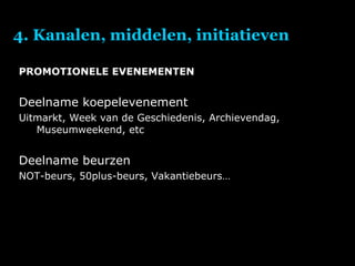 4. Kanalen, middelen, initiatieven PROMOTIONELE EVENEMENTEN Deelname koepelevenement Uitmarkt, Week van de Geschiedenis, Archievendag, Museumweekend, etc Deelname beurzen NOT-beurs, 50plus-beurs, Vakantiebeurs… 