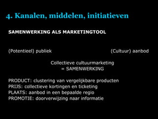 4. Kanalen, middelen, initiatieven SAMENWERKING ALS MARKETINGTOOL (Potentieel) publiek  (Cultuur) aanbod Collectieve cultuurmarketing = SAMENWERKING PRODUCT: clustering van vergelijkbare producten PRIJS: collectieve kortingen en ticketing PLAATS: aanbod in een bepaalde regio PROMOTIE: doorverwijzing naar informatie 