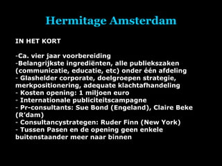 Hermitage Amsterdam IN HET KORT Ca. vier jaar voorbereiding Belangrijkste ingrediënten, alle publiekszaken (communicatie, educatie, etc) onder één afdeling Glashelder corporate, doelgroepen strategie, merkpositionering, adequate klachtafhandeling Kosten opening: 1 miljoen euro Internationale publiciteitscampagne Pr-consultants: Sue Bond (Engeland), Claire Beke (R’dam) Consultancystrategen: Ruder Finn (New York) Tussen Pasen en de opening geen enkele buitenstaander meer naar binnen 