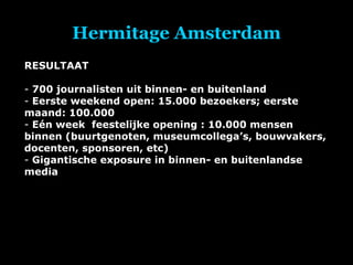 Hermitage Amsterdam RESULTAAT 700 journalisten uit binnen- en buitenland Eerste weekend open: 15.000 bezoekers; eerste maand: 100.000  Eén week  feestelijke opening : 10.000 mensen binnen (buurtgenoten, museumcollega’s, bouwvakers, docenten, sponsoren, etc) Gigantische exposure in binnen- en buitenlandse media 