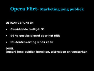 Opera Flirt-  Marketing jong publiek UITGANGSPUNTEN Gemiddelde leeftijd: 51 96 % gesubsidieerd door het Rijk Studentenkorting sinds 2006 DOEL (meer) jong publiek bereiken, uitbreiden en versterken 