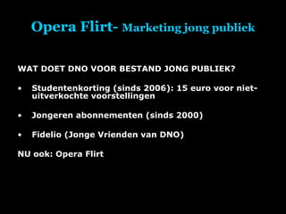 Opera Flirt-  Marketing jong publiek WAT DOET DNO VOOR BESTAND JONG PUBLIEK? Studentenkorting (sinds 2006): 15 euro voor niet-uitverkochte voorstellingen Jongeren abonnementen (sinds 2000) Fidelio (Jonge Vrienden van DNO) NU ook: Opera Flirt 