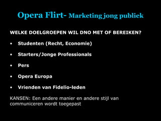 Opera Flirt-  Marketing jong publiek WELKE DOELGROEPEN WIL DNO MET OF BEREIKEN? Studenten (Recht, Economie) Starters/Jonge Professionals Pers Opera Europa Vrienden van Fidelio-leden KANSEN: Een andere manier en andere stijl van communiceren wordt toegepast 
