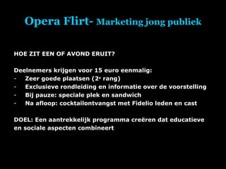 Opera Flirt-  Marketing jong publiek HOE ZIT EEN OF AVOND ERUIT? Deelnemers krijgen voor 15 euro eenmalig: Zeer goede plaatsen (2 e  rang) Exclusieve rondleiding en informatie over de voorstelling Bij pauze: speciale plek en sandwich Na afloop: cocktailontvangst met Fidelio leden en cast DOEL: Een aantrekkelijk programma creëren dat educatieve en sociale aspecten combineert 