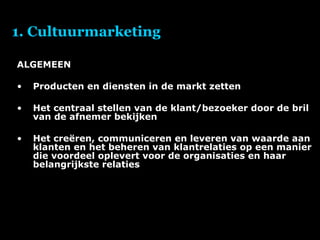 1. Cultuurmarketing ALGEMEEN Producten en diensten in de markt zetten Het centraal stellen van de klant/bezoeker door de bril van de afnemer bekijken Het creëren, communiceren en leveren van waarde aan klanten en het beheren van klantrelaties op een manier die voordeel oplevert voor de organisaties en haar belangrijkste relaties 