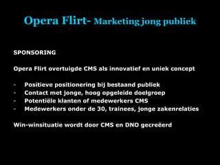 Opera Flirt-  Marketing jong publiek SPONSORING Opera Flirt overtuigde CMS als innovatief en uniek concept Positieve positionering bij bestaand publiek Contact met jonge, hoog opgeleide doelgroep Potentiële klanten of medewerkers CMS Medewerkers onder de 30, trainees, jonge zakenrelaties Win-winsituatie wordt door CMS en DNO gecreëerd 