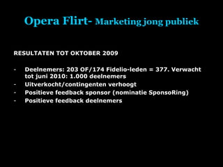 Opera Flirt-  Marketing jong publiek RESULTATEN TOT OKTOBER 2009 Deelnemers: 203 OF/174 Fidelio-leden = 377. Verwacht tot juni 2010: 1.000 deelnemers Uitverkocht/contingenten verhoogt Positieve feedback sponsor (nominatie SponsoRing) Positieve feedback deelnemers 