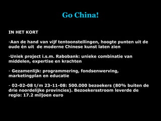 Go China! IN HET KORT Aan de hand van vijf tentoonstellingen, hoogte punten uit de oude én uit  de moderne Chinese kunst laten zien Uniek project i.s.m. Rabobank: unieke combinatie van middelen, expertise en krachten Gezamenlijk: programmering, fondsenwerving, marketingplan en educatie 02-02-08 t/m 23-11-08: 500.000 bezoekers (80% buiten de drie noordelijke provincies). Bezoekersstroom leverde de regio: 17.2 miljoen euro 