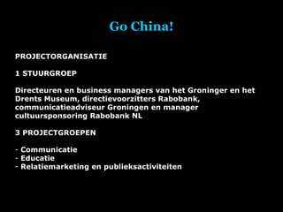 Go China! PROJECTORGANISATIE 1 STUURGROEP Directeuren en business managers van het Groninger en het Drents Museum, directievoorzitters Rabobank, communicatieadviseur Groningen en manager cultuursponsoring Rabobank NL 3 PROJECTGROEPEN Communicatie Educatie Relatiemarketing en publieksactiviteiten 