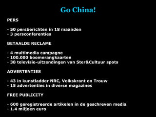 Go China! PERS 50 persberichten in 18 maanden 3 persconferenties BETAALDE RECLAME 4 multimedia campagne 100.000 boomerangkaarten 38 televisie-uitzendingen van Ster&Cultuur spots ADVERTENTIES 43 in kunstladder NRC, Volkskrant en Trouw 15 advertenties in diverse magazines FREE PUBLICITY 600 geregistreerde artikelen in de geschreven media 1.4 miljoen euro 
