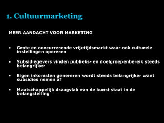 1. Cultuurmarketing MEER AANDACHT VOOR MARKETING Grote en concurrerende vrijetijdsmarkt waar ook culturele instellingen opereren Subsidiegevers vinden publieks- en doelgroepenbereik steeds belangrijker Eigen inkomsten genereren wordt steeds belangrijker want subsidies nemen af Maatschappelijk draagvlak van de kunst staat in de belangstelling 