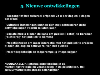 5. Nieuwe ontwikkelingen Toegang tot het cultureel erfgoed: 24 u per dag en 7 dagen per week Culturele instellingen kunnen zich niet permitteren deze ontwikkelingen voorbij te laten gaan - Sociale media bieden de kans om publiek (beter) te bereiken (‘dichterbij’ het publiek te komen) Mogelijkheden om meer interactie met het publiek te creëren = open dialoog en actieve rol van het publiek Meer toegankelijk en laagdrempelig imago krijgen NOODZAKELIJK: interne ontwikkeling in de marketingstrategie en verandering in de prioriteiten. Rol cultuurmarketeers steeds belangrijker 