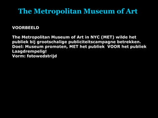 The Metropolitan Museum of Art  VOORBEELD The Metropolitan Museum of Art in NYC (MET) wilde het publiek bij grootschalige publiciteitscampagne betrekken.  Doel: Museum promoten, MET het publiek  VOOR het publiek Laagdrempelig! Vorm: fotowedstrijd 