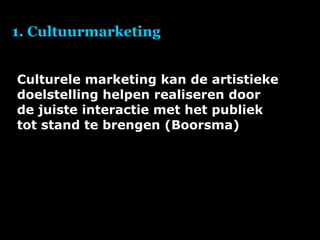 1. Cultuurmarketing Culturele marketing kan de artistieke doelstelling helpen realiseren door de juiste interactie met het publiek tot stand te brengen (Boorsma) 