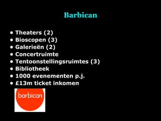 Barbican •  Theaters (2) •  Bioscopen (3) •  Galerieën (2) •  Concertruimte •  Tentoonstellingsruimtes (3) •  Bibliotheek •  1000 evenementen p.j. •  £13m ticket inkomen 