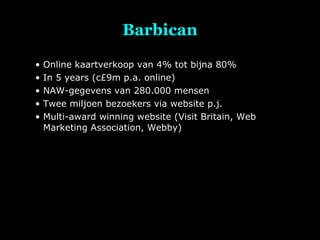 Barbican Online kaartverkoop van 4% tot bijna 80% In 5 years (c£9m p.a. online) NAW-gegevens van 280.000 mensen Twee miljoen bezoekers via website p.j. Multi-award winning website (Visit Britain, Web Marketing Association, Webby) 
