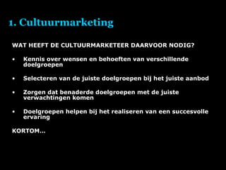 1. Cultuurmarketing WAT HEEFT DE CULTUURMARKETEER DAARVOOR NODIG? Kennis over wensen en behoeften van verschillende doelgroepen Selecteren van de juiste doelgroepen bij het juiste aanbod Zorgen dat benaderde doelgroepen met de juiste verwachtingen komen Doelgroepen helpen bij het realiseren van een succesvolle ervaring KORTOM… 