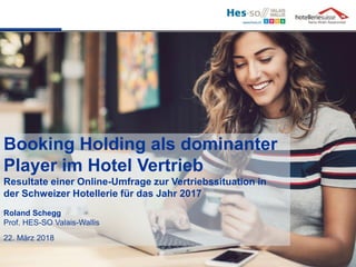 Booking Holding als dominanter
Player im Hotel Vertrieb
Resultate einer Online-Umfrage zur Vertriebssituation in
der Schweizer Hotellerie für das Jahr 2017
Roland Schegg
Prof. HES-SO Valais-Wallis
22. März 2018
 