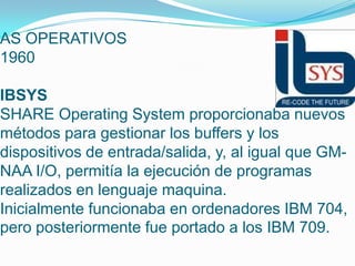 AS OPERATIVOS
1960
IBSYS
SHARE Operating System proporcionaba nuevos
métodos para gestionar los buffers y los
dispositivos de entrada/salida, y, al igual que GM-
NAA I/O, permitía la ejecución de programas
realizados en lenguaje maquina.
Inicialmente funcionaba en ordenadores IBM 704,
pero posteriormente fue portado a los IBM 709.
 