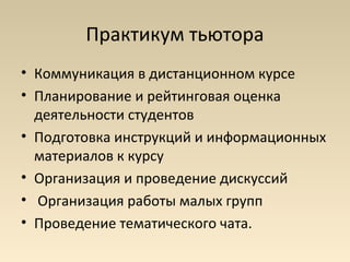 Практикум тьютора
• Коммуникация в дистанционном курсе
• Планирование и рейтинговая оценка
  деятельности студентов
• Подготовка инструкций и информационных
  материалов к курсу
• Организация и проведение дискуссий
• Организация работы малых групп
• Проведение тематического чата.
 