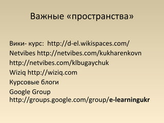Важные «пространства»

Вики- курс: http://d-el.wikispaces.com/
Netvibes http://netvibes.com/kukharenkovn
http://netvibes.com/klbugaychuk
Wiziq http://wiziq.com
Курсовые блоги
Google Group
http://groups.google.com/group/e-learningukr
 