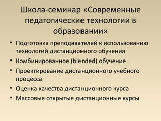 Школа-семинар «Современные
    педагогические технологии в
           образовании»
• Подготовка преподавателей к использованию
  технологий дистанционного обучения
• Комбинированное (blended) обучение
• Проектирование дистанционного учебного
  процесса
• Оценка качества дистанционного курса
• Массовые открытые дистанционные курсы
 