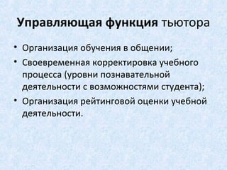 Управляющая функция тьютора
• Организация обучения в общении;
• Своевременная корректировка учебного
  процесса (уровни познавательной
  деятельности с возможностями студента);
• Организация рейтинговой оценки учебной
  деятельности.
 