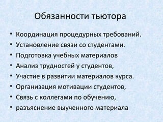Обязанности тьютора
•   Координация процедурных требований.
•   Установление связи со студентами.
•   Подготовка учебных материалов
•   Анализ трудностей у студентов,
•   Участие в развитии материалов курса.
•   Организация мотивации студентов,
•   Связь с коллегами по обучению,
•   разъяснение выученного материала
 