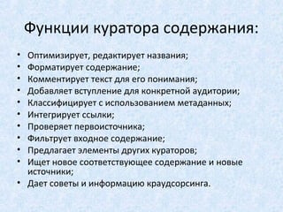 Функции куратора содержания:
• Оптимизирует, редактирует названия;
• Форматирует содержание;
• Комментирует текст для его понимания;
• Добавляет вступление для конкретной аудитории;
• Классифицирует с использованием метаданных;
• Интегрирует ссылки;
• Проверяет первоисточника;
• Фильтрует входное содержание;
• Предлагает элементы других кураторов;
• Ищет новое соответствующее содержание и новые
  источники;
• Дает советы и информацию краудсорсинга.
 