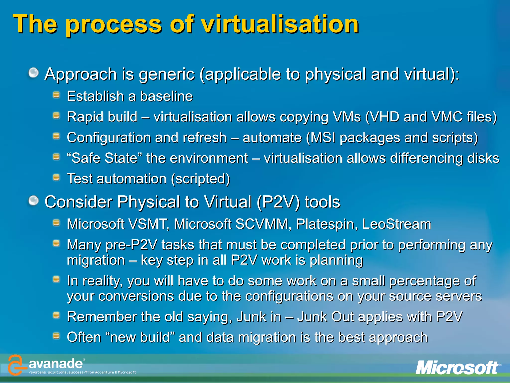 The process of virtualisation Approach is generic (applicable to physical and virtual):  Establish a baseline Rapid build – virtualisation allows copying VMs (VHD and VMC files)  Configuration and refresh – automate (MSI packages and scripts) “ Safe State” the environment – virtualisation allows differencing disks Test automation (scripted) Consider Physical to Virtual (P2V) tools Microsoft VSMT, Microsoft SCVMM, Platespin, LeoStream Many pre-P2V tasks that must be completed prior to performing any migration – key step in all P2V work is planning In reality, you will have to do some work on a small percentage of your conversions due to the configurations on your source servers Remember the old saying, Junk in – Junk Out applies with P2V Often “new build” and data migration is the best approach 