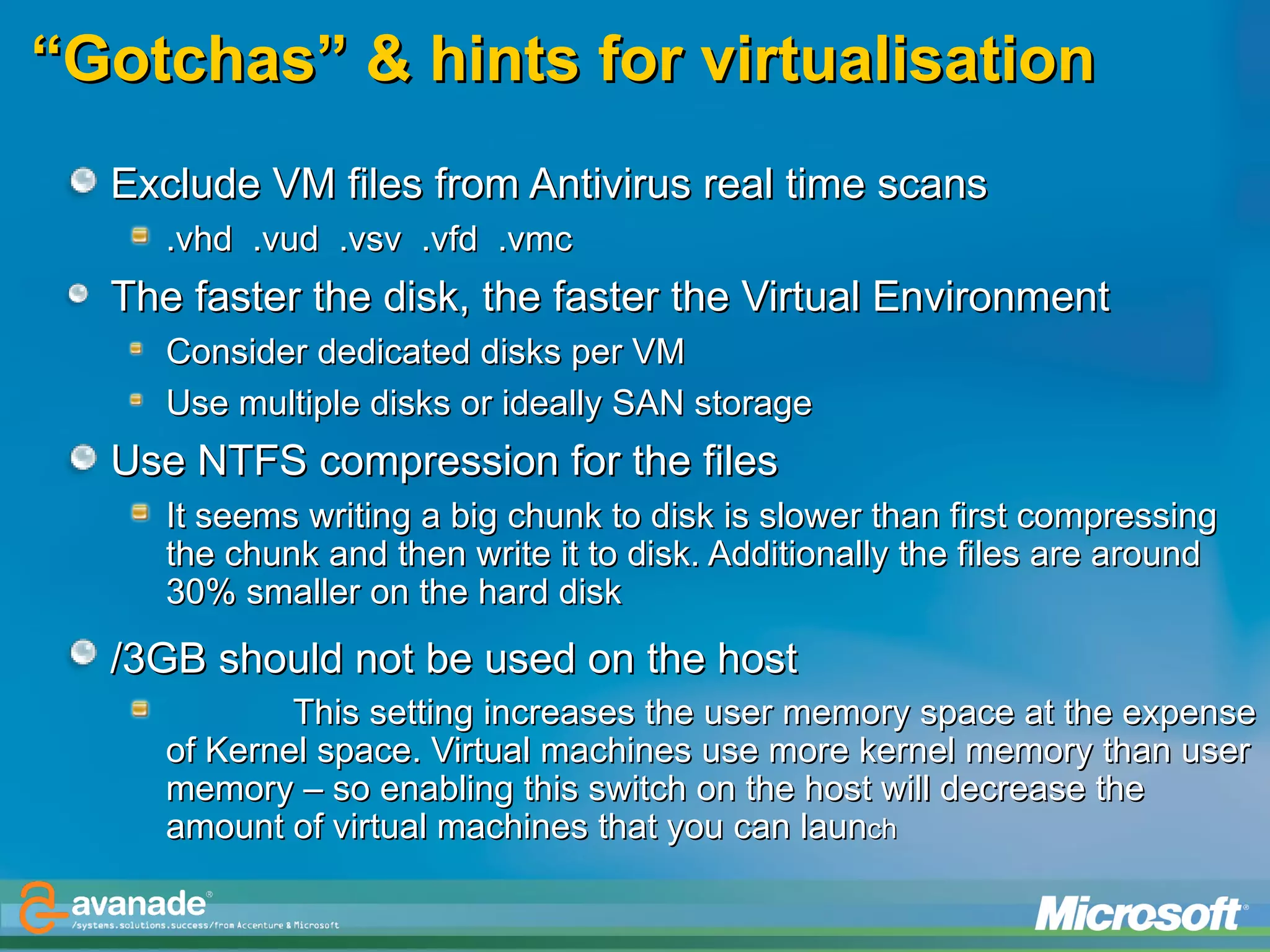 “ Gotchas” & hints for virtualisation Exclude VM files from Antivirus real time scans  .vhd  .vud  .vsv  .vfd  .vmc The faster the disk, the faster the Virtual Environment  Consider dedicated disks per VM Use multiple disks or ideally SAN storage Use NTFS compression for the files It seems writing a big chunk to disk is slower than first compressing the chunk and then write it to disk. Additionally the files are around 30% smaller on the hard disk /3GB should not be used on the host   This setting increases the user memory space at the expense of Kernel space. Virtual machines use more kernel memory than user memory – so enabling this switch on the host will decrease the amount of virtual machines that you can laun ch 