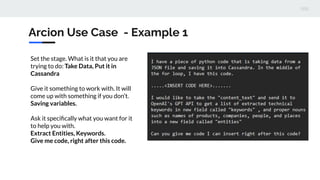 Set the stage. What is it that you are
trying to do: Take Data, Put it in
Cassandra
Give it something to work with. It will
come up with something if you don’t.
Saving variables.
Ask it speciﬁcally what you want for it
to help you with.
Extract Entities, Keywords.
Give me code, right after this code.
Arcion Use Case - Example 1
 