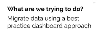 What are we trying to do?
Migrate data using a best
practice dashboard approach
 