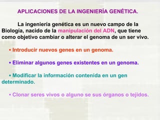 APLICACIONES DE LA INGENIERÍA GENÉTICA. 
La ingeniería genética es un nuevo campo de la 
Biología, nacido de la manipulación del ADN, que tiene 
como objetivo cambiar o alterar el genoma de un ser vivo. 
▪ Introducir nuevos genes en un genoma. 
▪ Eliminar algunos genes existentes en un genoma. 
▪ Modificar la información contenida en un gen 
determinado. 
▪ Clonar seres vivos o alguno se sus órganos o tejidos. 
 