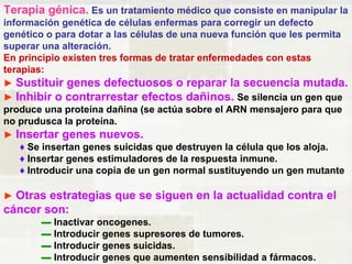 Terapia génica. Es un tratamiento médico que consiste en manipular la 
información genética de células enfermas para corregir un defecto 
genético o para dotar a las células de una nueva función que les permita 
superar una alteración. 
En principio existen tres formas de tratar enfermedades con estas 
terapias: 
► Sustituir genes defectuosos o reparar la secuencia mutada. 
► Inhibir o contrarrestar efectos dañinos. Se silencia un gen que 
produce una proteína dañina (se actúa sobre el ARN mensajero para que 
no prudusca la proteína. 
► Insertar genes nuevos. 
♦ Se insertan genes suicidas que destruyen la célula que los aloja. 
♦ Insertar genes estimuladores de la respuesta inmune. 
♦ Introducir una copia de un gen normal sustituyendo un gen mutante 
► Otras estrategias que se siguen en la actualidad contra el 
cáncer son: 
▬ Inactivar oncogenes. 
▬ Introducir genes supresores de tumores. 
▬ Introducir genes suicidas. 
▬ Introducir genes que aumenten sensibilidad a fármacos. 
 