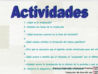 1.-¿Qué es la traducción? 
2.-Nombra las fases de la traducción 
3 
.-´¿Qué procesos ocurren en la fase de iniciación? 
4 
.-¿Qué enzima cataliza la formación del enlace peptídico? 
5 
.-¿Por qué es necesario que el péptido recién sintetizado pase del sitio 6 
.-¿Qué ocurre a medida que el ribosoma va “avanzando” por el ARNm? 
7 
.-¿Cuándo ocurre la terminación de la síntesis de la proteína y qué ocurre 8.-Observa la diapositiva 18 Vídeo y describe La Traducción todo o el Síntesis proceso 
de Proteínas 
Traducción. Mc Grau Hill. swf 
 