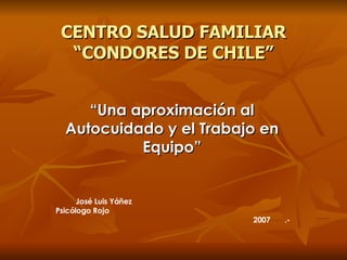CENTRO SALUD FAMILIAR “CONDORES DE CHILE” “ Una aproximación al Autocuidado y el Trabajo en Equipo” José Luis Yáñez  Psicólogo Rojo  2007  .- 