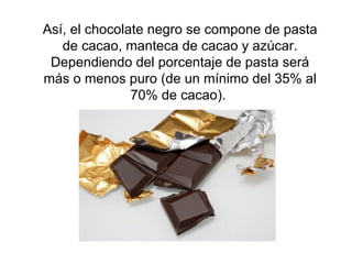 Así, el chocolate negro se compone de pasta de cacao, manteca de cacao y azúcar. Dependiendo del porcentaje de pasta será más o menos puro (de un mínimo del 35% al 70% de cacao).  