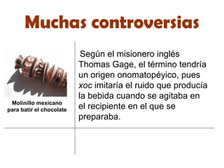 Muchas controversias Según el misionero inglés Thomas Gage, el término tendría un origen onomatopéyico, pues  xoc  imitaría el ruido que producía la bebida cuando se agitaba en el recipiente en el que se preparaba. Molinillo mexicano para batir el chocolate 