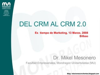 DEL CRM AL CRM 2.0 Dr. Mikel Mesonero Facultad Empresariales, Mondragon Unibertsitatea (MU) Es  tiempo de Marketing, 13 Marzo, 2008 Bilbao 