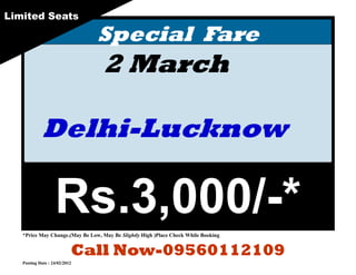 Limited Seats

                                Special Fare
                                  2 March

            Delhi-Lucknow

                   Rs.3,000/-*
   *Price May Change.(May Be Low, May Be Slightly High )Place Check While Booking


                           Call Now-09560112109
   Posting Date : 24/02/2012
 