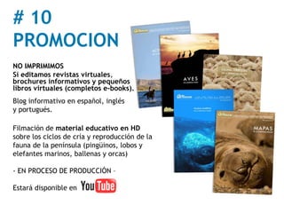 # 10
PROMOCION
NO IMPRIMIMOS
Sí editamos revistas virtuales,
brochures informativos y pequeños
libros virtuales (completos e-books).
Blog informativo en español, inglés
y portugués.

Filmación de material educativo en HD
sobre los ciclos de cría y reproducción de la
fauna de la península (pingüinos, lobos y
elefantes marinos, ballenas y orcas)

- EN PROCESO DE PRODUCCIÓN –

Estará disponible en
 