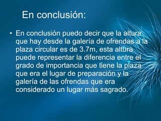 En conclusión: En conclusión puedo decir que la altura que hay desde la galería de ofrendas a la  plaza circular es de 3.7m, esta altura puede representar la diferencia entre el grado de importancia que tiene la plaza que era el lugar de preparación y la galería de las ofrendas que era considerado un lugar más sagrado. 
