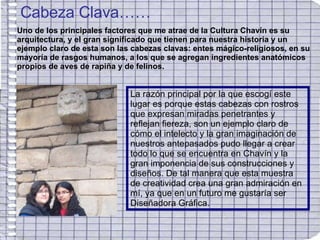 Cabeza Clava…… Uno de los principales factores que me atrae de la Cultura Chavín es su arquitectura, y el gran significado que tienen para nuestra historia y un ejemplo claro de esta son las cabezas clavas: entes mágico-religiosos, en su mayoría de rasgos humanos, a los que se agregan ingredientes anatómicos propios de aves de rapiña y de felinos. La razón principal por la que escogí este lugar es porque estas cabezas con rostros que expresan miradas penetrantes y reflejan fiereza, son un ejemplo claro de cómo el intelecto y la gran imaginación de nuestros antepasados pudo llegar a crear todo lo que se encuentra en Chavín y la gran imponencia de sus construcciones y diseños. De tal manera que esta muestra de creatividad crea una gran admiración en mí, ya que en un futuro me gustaría ser Diseñadora Gráfica. 