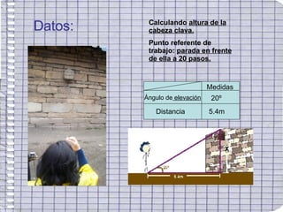 Datos: Calculando  altura de la cabeza clava. Punto referente de trabajo:  parada en frente de ella a 20 pasos. Medidas Ángulo de  elevación Distancia 20º 5.4m 