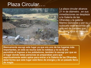 Plaza Circular…. La plaza circular alcanza 21 m de diámetro , en sus inmediaciones se desplaza a la Galería de las Ofrendas y la galería Marino Gonzales y por su subsuelo esta recorrida por una red de canales que llevaban agua en tiempos pasados. Básicamente escogí este lugar ya que era uno de los lugares más importantes, en este se reunía solo la nobleza y no se le era permitido el ingreso a los pobladores, también lo escogí por que es el lugar donde estas personas se preparaban para que espiritualmente estén aptos para entrar a la Galería de las Ofrendas, detal forma que este lugar está lleno de energía y de un pasado lleno de magia. 
