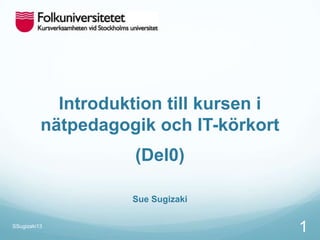 Introduktion till kursen i
nätpedagogik och IT-körkort
(Del0)
Sue Sugizaki
SSugizaki13
1
 