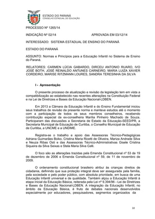PROCESSO Nº 1265/14
INDICAÇÃO Nº 02/14 APROVADA EM 03/12/14
INTERESSADO: SISTEMA ESTADUAL DE ENSINO DO PARANÁ
ESTADO DO PARANÁ
ASSUNTO: Normas e Princípios para a Educação Infantil no Sistema de Ensino
do Paraná.
RELATORES: CARMEN LÚCIA GABARDO, DIRCEU ANTONIO RUARO, IVO
JOSÉ BOTH, JOSÉ REINALDO ANTUNES CARNEIRO, MARIA LUIZA XAVIER
CORDEIRO, MARISE RITZMANN LOURES, SANDRA TERESINHA DA SILVA
I - Apresentação
O presente processo de atualização e revisão da legislação tem em vista a
compatibilização ao estabelecido nas recentes alterações na Constituição Federal
e na Lei de Diretrizes e Bases da Educação Nacional-LDBEN.
Em 2013 a Câmara da Educação Infantil e do Ensino Fundamental iniciou
seus trabalhos de revisão da presente norma e manteve estudos até o momento
com a participação de todos os seus membros conselheiros, recebendo
contribuição especial da ex-conselheira Marília Pinheiro Machado de Souza.
Participaram das discussões a Secretaria de Estado da Educação-SEED/PR, a
Secretaria Municipal de Educação de Curitiba, o Conselho Municipal de Educação
de Curitiba, a UNCME e a UNDIME.
Registra-se o trabalho e apoio das Assessoras Técnico-Pedagógicas
Adriana Guimarães Boiko, Cristina Maria Ricetti de Oliveira, Mariza Andrade Silva
e Neuza Ribas Osti e das Assessoras Técnico-Administrativas Gisele Cristina
Siqueira da Silva Seixas e Stela Maria Silva Celli.
O foco são as alterações trazidas pela Emenda Constitucional nº 53 de 19
de dezembro de 2006 e Emenda Constitucional nº 59, de 11 de novembro de
2009.
O ordenamento constitucional brasileiro atribui às crianças direitos de
cidadania, definindo que sua proteção integral deve ser assegurada pela família,
pela sociedade e pelo poder público, com absoluta prioridade, em busca de uma
Educação Infantil universal e de qualidade. Também alçou a Educação Infantil à
etapa inicial da Educação Básica, reiterada pela Lei nº 9.394/96 - Lei de Diretrizes
e Bases da Educação Nacional-LDBEN. A integração da Educação Infantil, no
âmbito da Educação Básica, é fruto de debates nacionais desenvolvidos
especialmente por educadores, pesquisadores, segmentos organizados da
10
 
