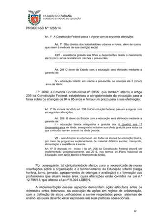PROCESSO Nº 1265/14
Art. 1º A Constituição Federal passa a vigorar com as seguintes alterações:
Art. 7º São direitos dos trabalhadores urbanos e rurais, além de outros
que visem à melhoria de sua condição social:
…..............................................................................................
XXV - assistência gratuita aos filhos e dependentes desde o nascimento
até 5 (cinco) anos de idade em creches e pré-escolas;
….............................................................................................
Art. 208 O dever do Estado com a educação será efetivado mediante a
garantia de:
................................................................................................
IV - educação infantil, em creche e pré-escola, às crianças até 5 (cinco)
anos de idade;
Em 2009, a Emenda Constitucional nº 59/09, que também alterou o artigo
208 da Constituição Federal, estabeleceu a obrigatoriedade da educação para a
faixa etária de crianças de 04 e 05 anos e firmou um prazo para a sua efetivação:
Art. 1º Os incisos I e VII do art. 208 da Constituição Federal, passam a vigorar com
as seguintes alterações:
Art. 208. O dever do Estado com a educação será efetivado mediante a
garantia de:
I - educação básica obrigatória e gratuita dos 4 (quatro) aos 17
(dezessete) anos de idade, assegurada inclusive sua oferta gratuita para todos os
que a ela não tiveram acesso na idade própria;
…........................................................................................................
VII - atendimento ao educando, em todas as etapas da educação básica,
por meio de programas suplementares de material didático escolar, transporte,
alimentação e assistência à saúde.
Art. 6º O disposto no inciso I do art. 208 da Constituição Federal deverá ser
implementado progressivamente, até 2016, nos termos do Plano Nacional de
Educação, com apoio técnico e financeiro da União.
Por conseguinte, tal obrigatoriedade alertou para a necessidade de novas
orientações sobre a organização e o funcionamento da Educação Infantil (carga
horária, turno, jornada, agrupamentos de crianças e avaliação) e a formação dos
profissionais que atuam nessa área, cujas alterações estão contidas na Lei n.º
12.796/13, que alterou a Lei nº 9.394-LDBEN.
A implementação desses aspectos demandam ação articulada entre os
diferentes entes federados, na execução de ações em regime de colaboração,
com a definição de eixos unificadores a serem respeitados pelos sistemas de
ensino, os quais deverão estar expressos em suas políticas educacionais.
12
 